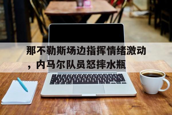 那不勒斯场边指挥情绪激动，内马尔队员怒摔水瓶